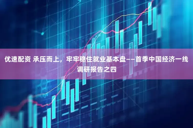 优速配资 承压而上，牢牢稳住就业基本盘——首季中国经济一线调研报告之四