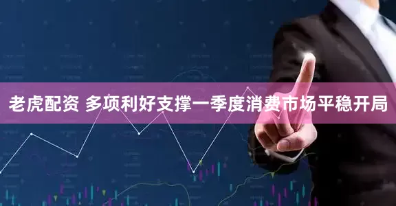 老虎配资 多项利好支撑一季度消费市场平稳开局