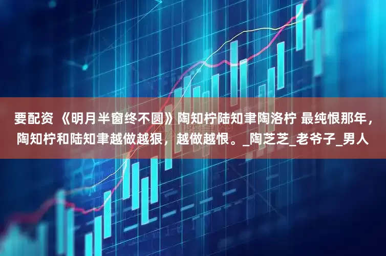 要配资 《明月半窗终不圆》陶知柠陆知聿陶洛柠 最纯恨那年，陶知柠和陆知聿越做越狠，越做越恨。_陶芝芝_老爷子_男人