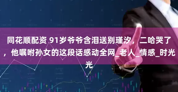 同花顺配资 91岁爷爷含泪送别瑾汐，二哈哭了，他嘱咐孙女的这段话感动全网_老人_情感_时光