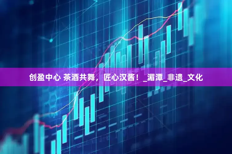 创盈中心 茶酒共舞，匠心汉酱！_湄潭_非遗_文化