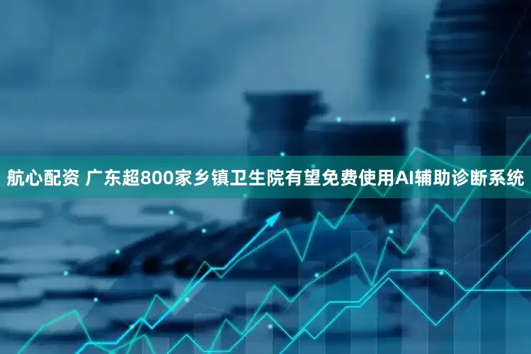 航心配资 广东超800家乡镇卫生院有望免费使用AI辅助诊断系统