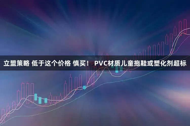 立盟策略 低于这个价格 慎买！ PVC材质儿童拖鞋或塑化剂超标