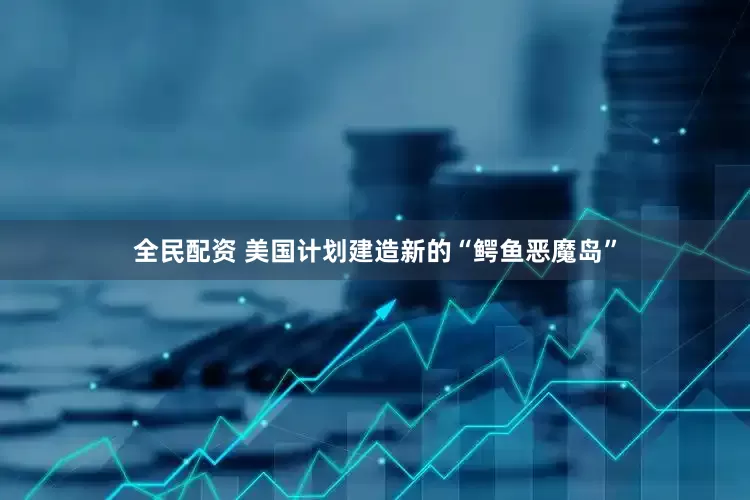 全民配资 美国计划建造新的“鳄鱼恶魔岛”