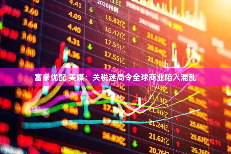 富豪优配 美媒：关税迷局令全球商业陷入混乱