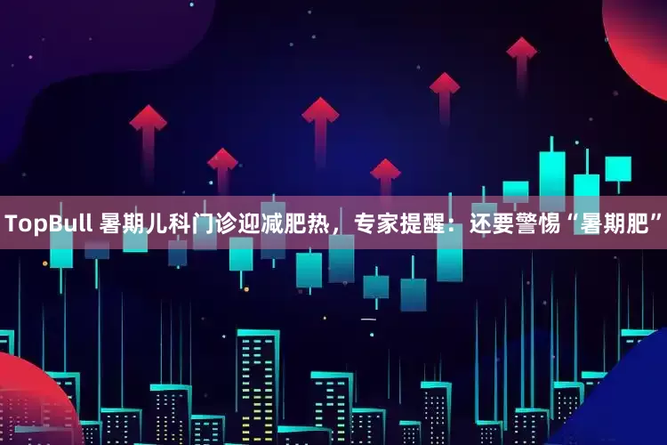 TopBull 暑期儿科门诊迎减肥热，专家提醒：还要警惕“暑期肥”