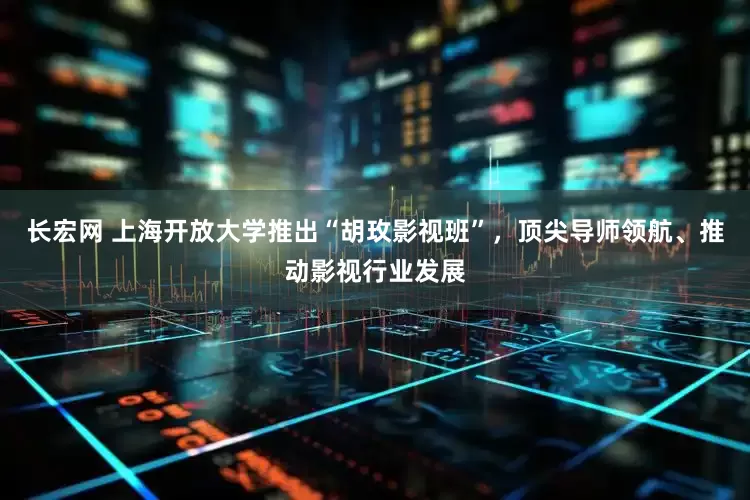 长宏网 上海开放大学推出“胡玫影视班”，顶尖导师领航、推动影视行业发展