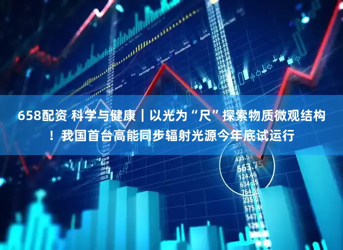 658配资 科学与健康｜以光为“尺”探索物质微观结构！我国首台高能同步辐射光源今年底试运行