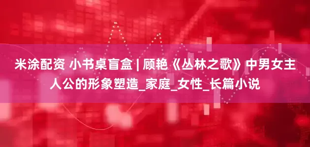 米涂配资 小书桌盲盒 | 顾艳《丛林之歌》中男女主人公的形象塑造_家庭_女性_长篇小说