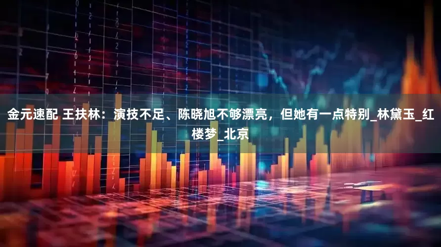 金元速配 王扶林：演技不足、陈晓旭不够漂亮，但她有一点特别_林黛玉_红楼梦_北京