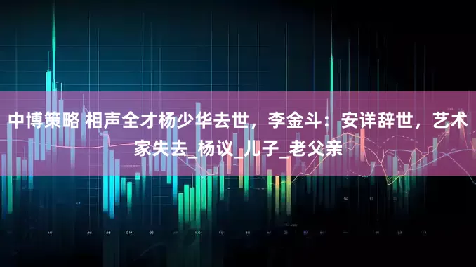 中博策略 相声全才杨少华去世，李金斗：安详辞世，艺术家失去_杨议_儿子_老父亲