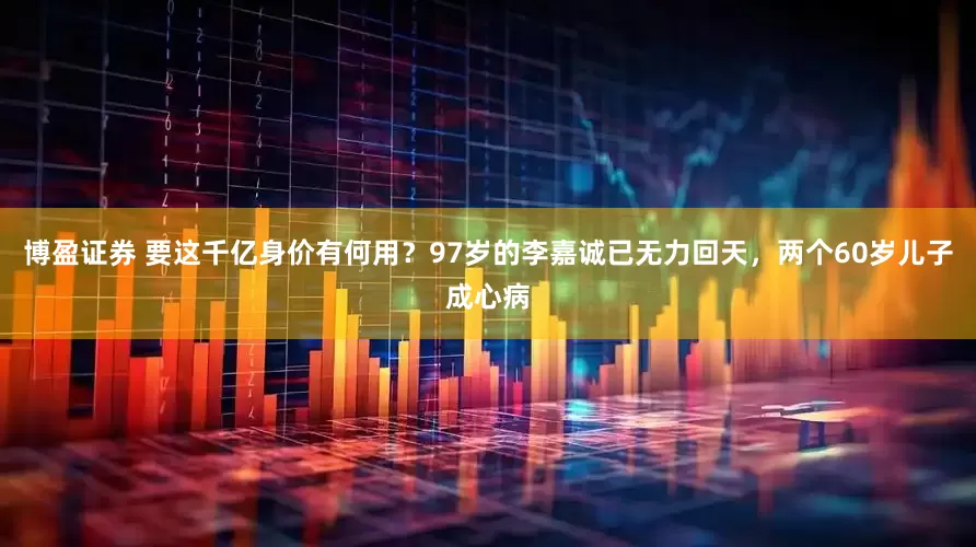 博盈证券 要这千亿身价有何用？97岁的李嘉诚已无力回天，两个60岁儿子成心病