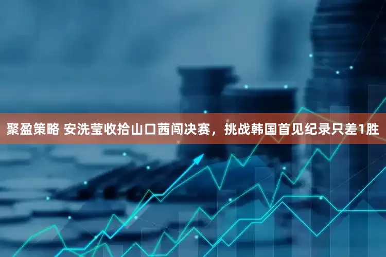 聚盈策略 安洗莹收拾山口茜闯决赛，挑战韩国首见纪录只差1胜