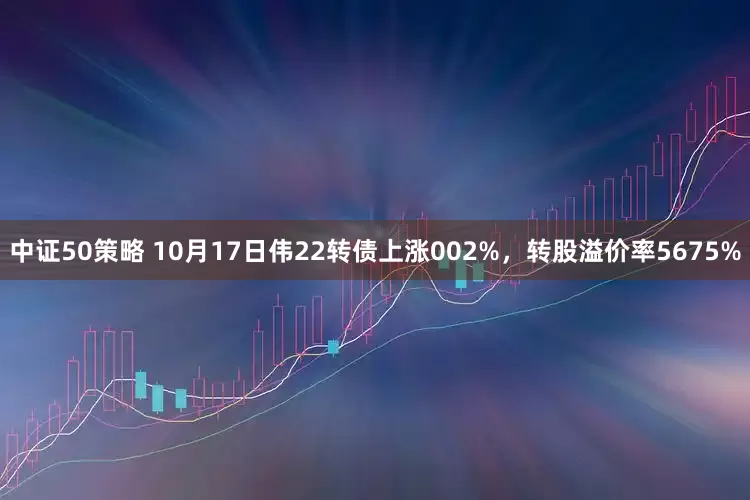 中证50策略 10月17日伟22转债上涨002%，转股溢价率5675%