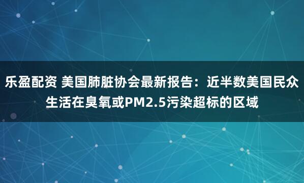 乐盈配资 美国肺脏协会最新报告：近半数美国民众生活在臭氧或PM2.5污染超标的区域