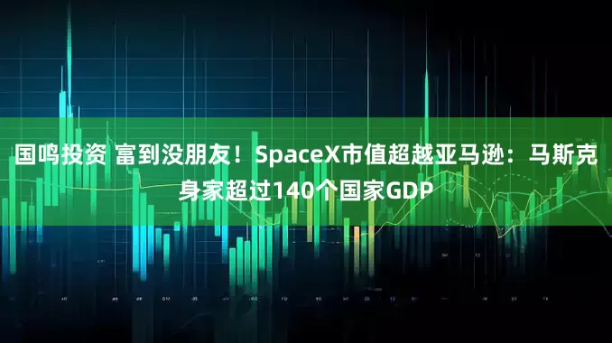 国鸣投资 富到没朋友！SpaceX市值超越亚马逊：马斯克身家超过140个国家GDP